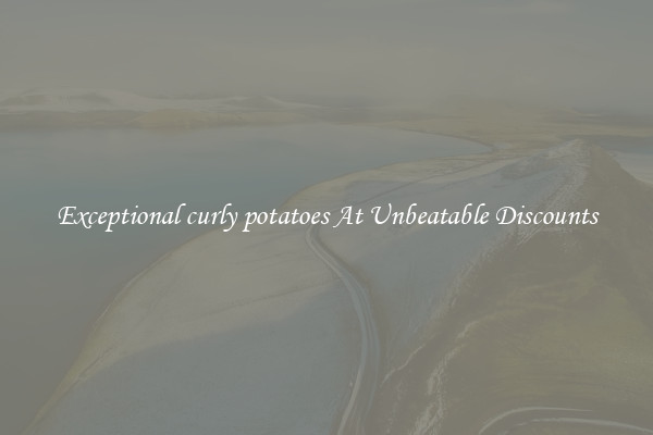 Exceptional curly potatoes At Unbeatable Discounts