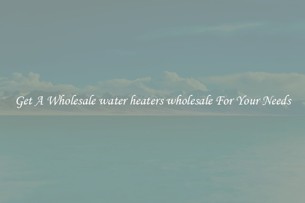 Get A Wholesale water heaters wholesale For Your Needs