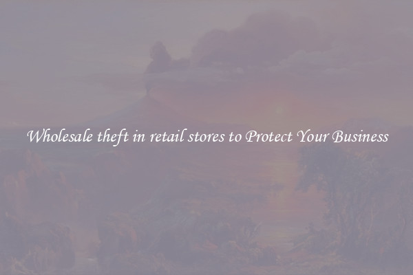 Wholesale theft in retail stores to Protect Your Business