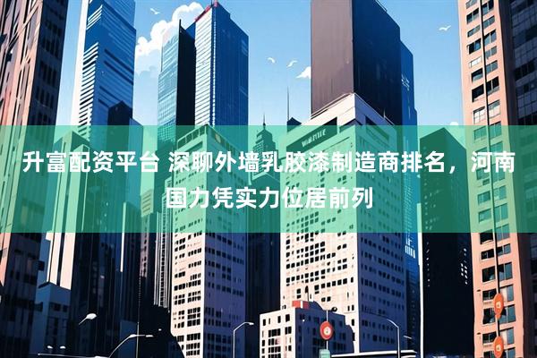 升富配资平台 深聊外墙乳胶漆制造商排名，河南国力凭实力位居前列