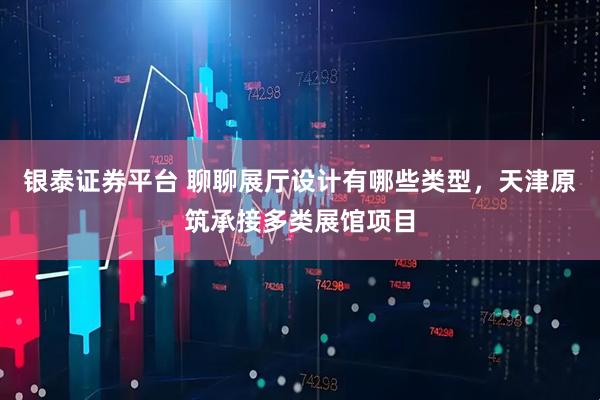 银泰证券平台 聊聊展厅设计有哪些类型，天津原筑承接多类展馆项目