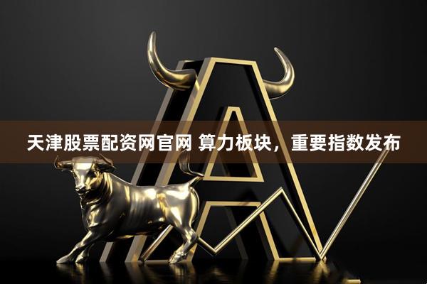 天津股票配资网官网 算力板块，重要指数发布