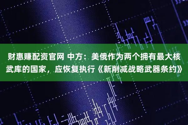 财惠赚配资官网 中方：美俄作为两个拥有最大核武库的国家，应恢复执行《新削减战略武器条约》
