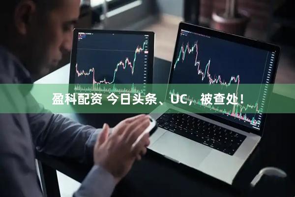 盈科配资 今日头条、UC，被查处！