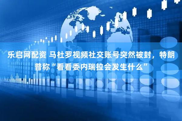 乐启网配资 马杜罗视频社交账号突然被封，特朗普称“看看委内瑞拉会发生什么”