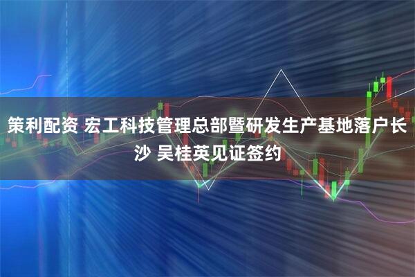 策利配资 宏工科技管理总部暨研发生产基地落户长沙 吴桂英见证签约