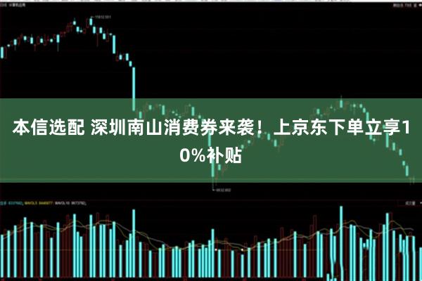 本信选配 深圳南山消费券来袭！上京东下单立享10%补贴