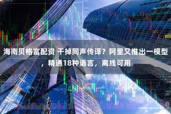 海南贝格富配资 干掉同声传译？阿里又推出一模型，精通18种语言，离线可用