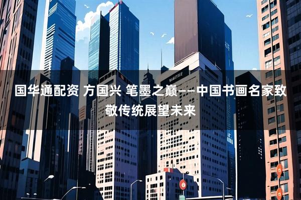 国华通配资 方国兴 笔墨之巅——中国书画名家致敬传统展望未来