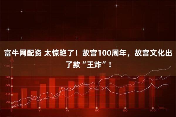 富牛网配资 太惊艳了！故宫100周年，故宫文化出了款“王炸”！