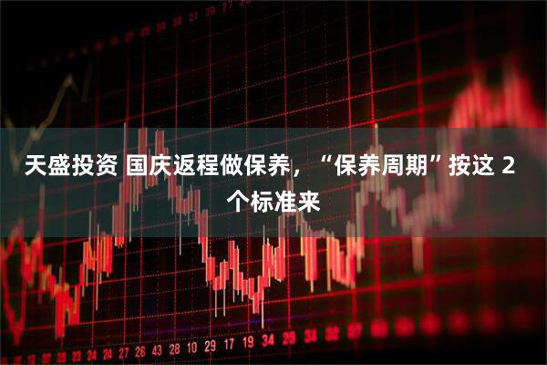 天盛投资 国庆返程做保养，“保养周期”按这 2 个标准来