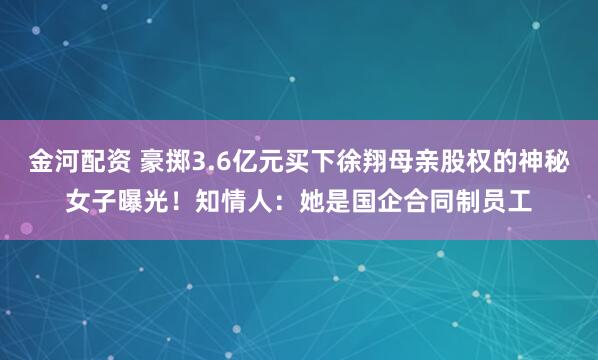 金河配资 豪掷3.6亿元买下徐翔母亲股权的神秘女子曝光！知情人：她是国企合同制员工
