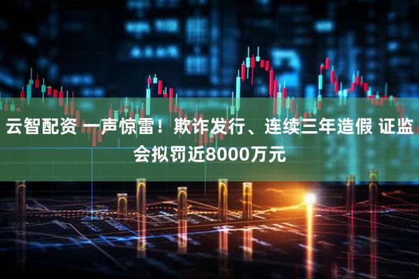 云智配资 一声惊雷！欺诈发行、连续三年造假 证监会拟罚近8000万元