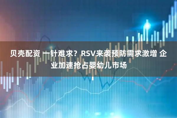 贝壳配资 一针难求？RSV来袭预防需求激增 企业加速抢占婴幼儿市场