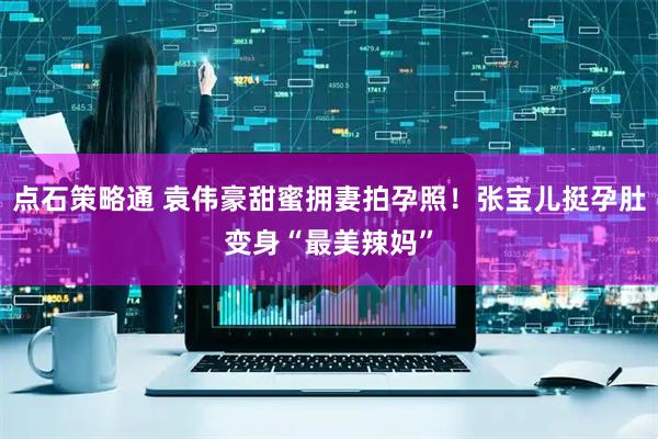 点石策略通 袁伟豪甜蜜拥妻拍孕照！张宝儿挺孕肚变身“最美辣妈”