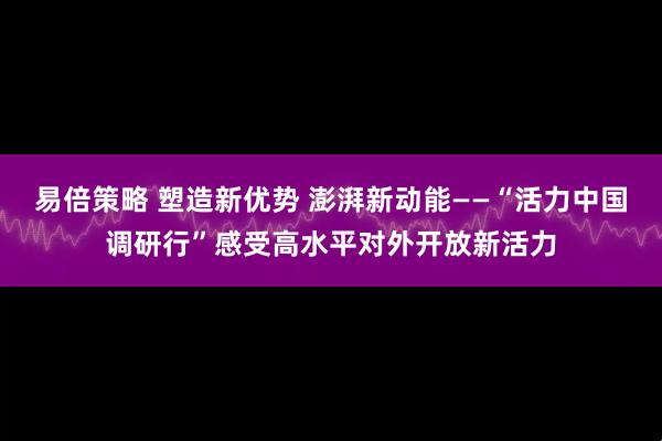 易倍策略 塑造新优势 澎湃新动能——“活力中国调研行”感受高水平对外开放新活力