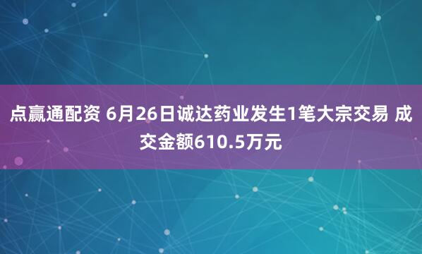 点赢通配资 6月26日诚达药业发生1笔大宗交易 成交金额610.5万元