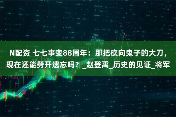 N配资 七七事变88周年:那把砍向鬼子的大刀,现在还能劈开遗忘吗?_赵登禹_历史的见证_将军