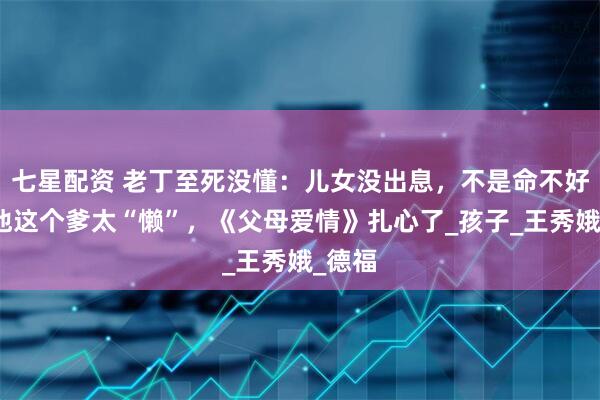 七星配资 老丁至死没懂：儿女没出息，不是命不好，是他这个爹太“懒”，《父母爱情》扎心了_孩子_王秀娥_德福