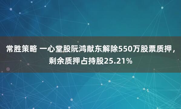 常胜策略 一心堂股阮鸿献东解除550万股票质押,剩余质押占持股25.21%