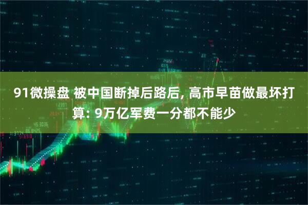 91微操盘 被中国断掉后路后, 高市早苗做最坏打算: 9万亿军费一分都不能少