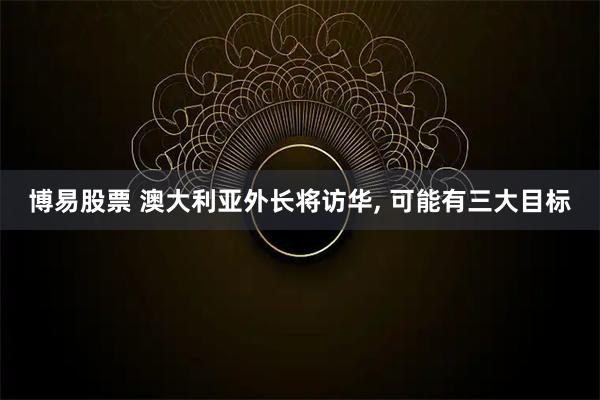 博易股票 澳大利亚外长将访华, 可能有三大目标